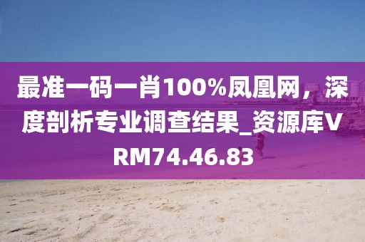最準一碼一肖100%鳳凰網，深度剖析專業調查結果_資源庫VRM74.46.83