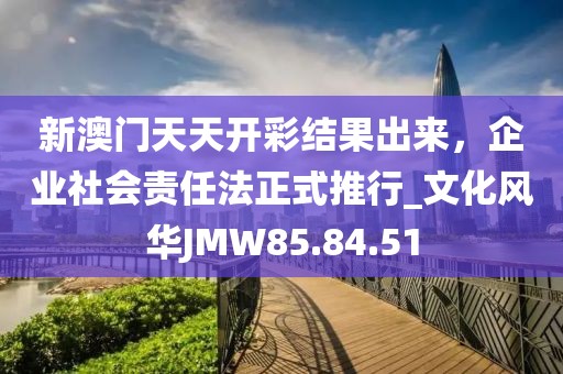 新澳門天天開彩結(jié)果出來，企業(yè)社會責任法正式推行_文化風華JMW85.84.51