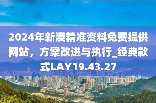 2024年新澳精準資料免費提供網站，方案改進與執行_經典款式LAY19.43.27