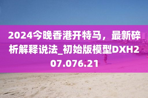 2024今晚香港開特馬,最新碎析解釋說法_初始版模型DXH207.076.21