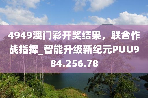 4949澳門彩開獎(jiǎng)結(jié)果，聯(lián)合作戰(zhàn)指揮_智能升級新紀(jì)元PUU984.256.78