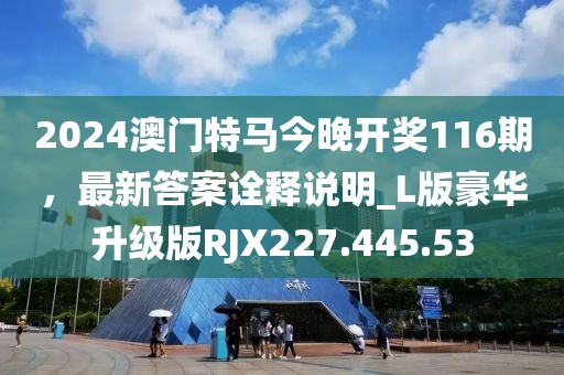 2024澳門特馬今晚開獎116期，最新答案詮釋說明_L版豪華升級版RJX227.445.53