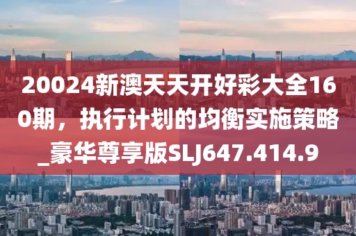 20024新澳天天開好彩大全160期，執(zhí)行計劃的均衡實施策略_豪華尊享版SLJ647.414.9