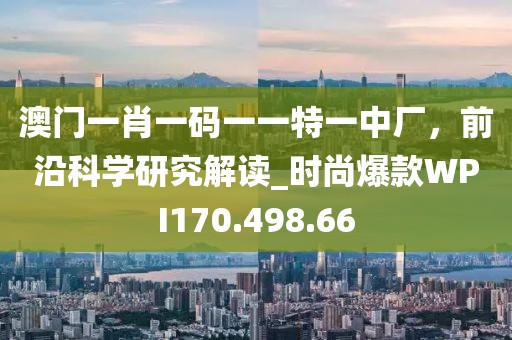 澳門一肖一碼一一特一中廠，前沿科學研究解讀_時尚爆款WPI170.498.66