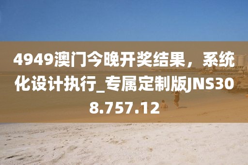 4949澳門今晚開獎結果，系統化設計執行_專屬定制版JNS308.757.12