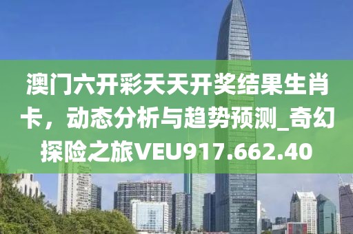 澳門六開彩天天開獎結果生肖卡,動態(tài)分析與趨勢預測_奇幻探險之旅VEU917.662.40