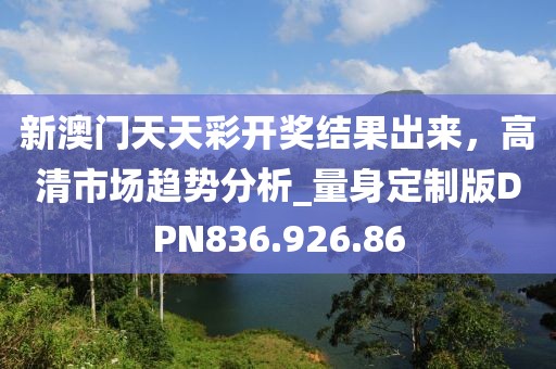 新澳門天天彩開獎結果出來,高清市場趨勢分析_量身定制版DPN836.926.86