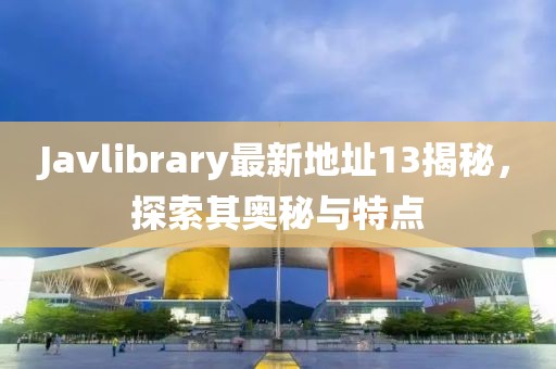 Javlibrary最新地址13揭秘，探索其奧秘與特點