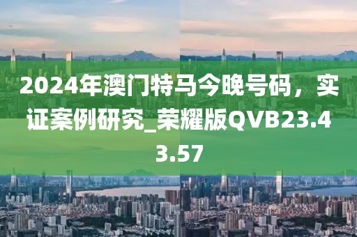 2024年澳門特馬今晚號碼，實證案例研究_榮耀版QVB23.43.57