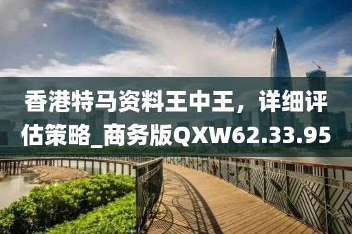 香港特馬資料王中王，詳細(xì)評(píng)估策略_商務(wù)版QXW62.33.95