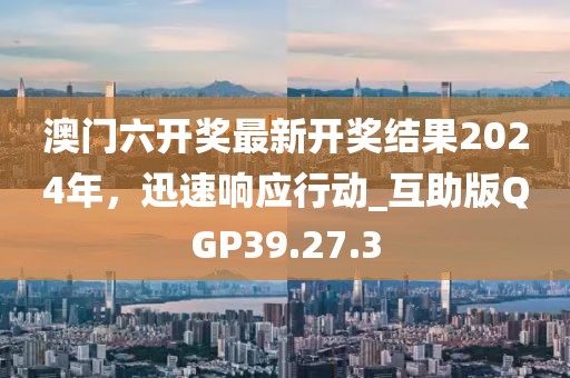 澳門六開獎最新開獎結果2024年，迅速響應行動_互助版QGP39.27.3