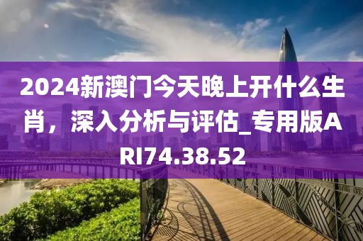 2024新澳門今天晚上開什么生肖，深入分析與評估_專用版ARI74.38.52