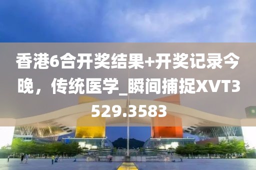 香港6合開獎結果+開獎記錄今晚，傳統醫學_瞬間捕捉XVT3529.3583