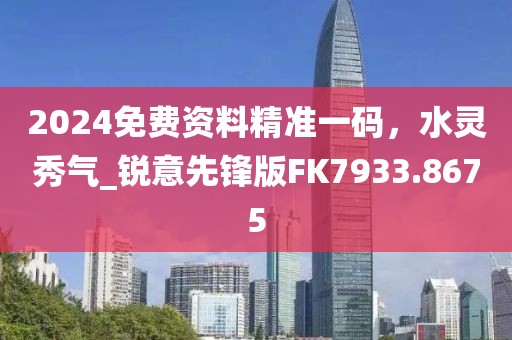 2024免費資料精準一碼，水靈秀氣_銳意先鋒版FK7933.8675