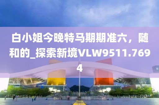 白小姐今晚特馬期期準(zhǔn)六，隨和的_探索新境VLW9511.7694
