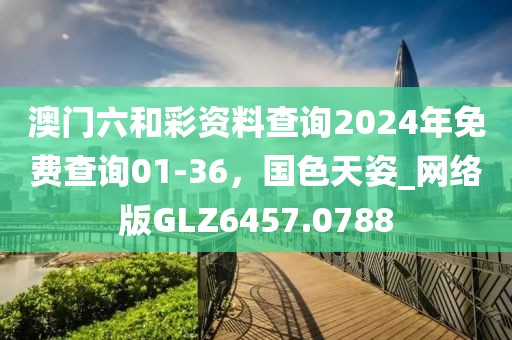 澳門六和彩資料查詢2024年免費查詢01-36，國色天姿_網絡版GLZ6457.0788