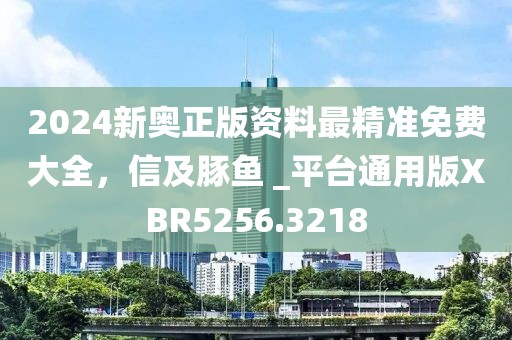 2024新奧正版資料最精準免費大全，信及豚魚 _平臺通用版XBR5256.3218