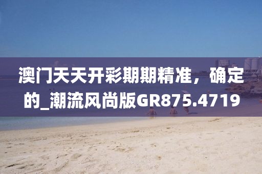 澳門天天開彩期期精準，確定的_潮流風尚版GR875.4719