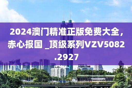 2024澳門精準正版免費大全，赤心報國 _頂級系列VZV5082.2927