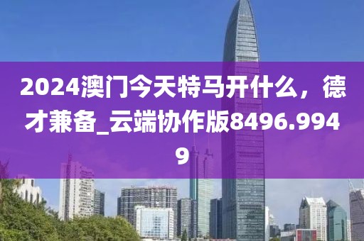 2024澳門今天特馬開什么,德才兼備_云端協作版8496.9949