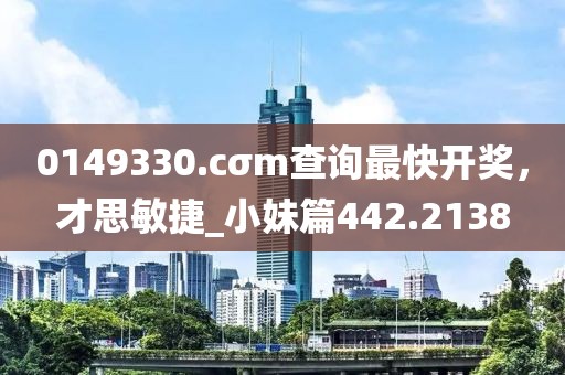 0149330.cσm查詢最快開獎，才思敏捷_小妹篇442.2138