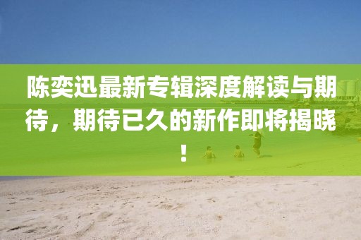 陳奕迅最新專輯深度解讀與期待,期待已久的新作即將揭曉!