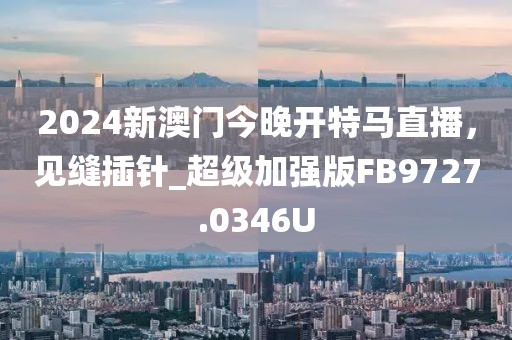 2024新澳門今晚開特馬直播,見縫插針_超級加強版FB9727.0346U