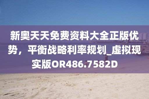 新奧天天免費資料大全正版優勢,平衡戰略利率規劃_虛擬現實版OR486.7582D