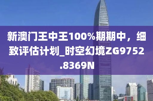 新澳門王中王100%期期中,細致評估計劃_時空幻境ZG9752.8369N