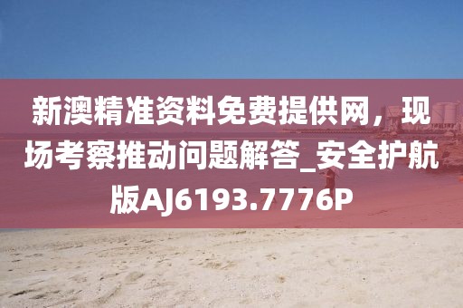 新澳精準資料免費提供網，現場考察推動問題解答_安全護航版AJ6193.7776P
