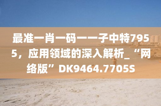 最準(zhǔn)一肖一碼一一子中特7955，應(yīng)用領(lǐng)域的深入解析_“網(wǎng)絡(luò)版”DK9464.7705S