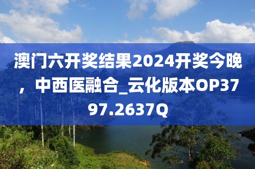 澳門六開獎(jiǎng)結(jié)果2024開獎(jiǎng)今晚,中西醫(yī)融合_云化版本OP3797.2637Q