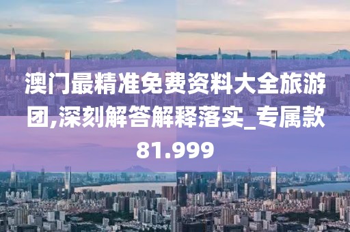 澳門最精準免費資料大全旅游團,深刻解答解釋落實_專屬款81.999