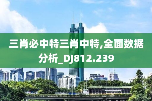 三肖必中特三肖中特,全面數據分析_DJ812.239