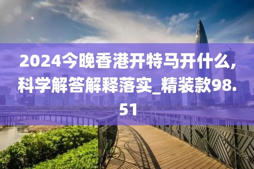 2024今晚香港開特馬開什么,科學解答解釋落實_精裝款98.51