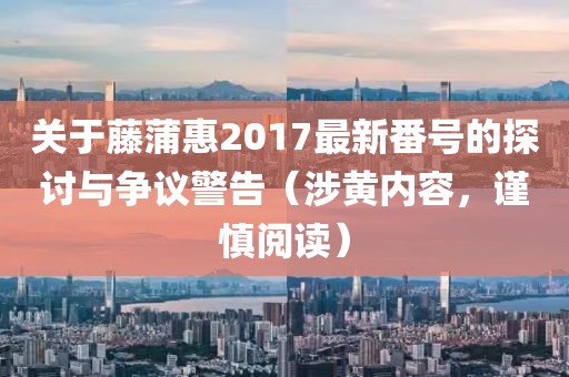 關于藤蒲惠2017最新番號的探討與爭議警告（涉黃內容，謹慎閱讀）