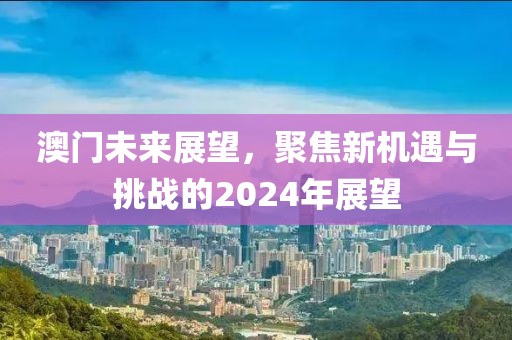 澳門未來展望，聚焦新機遇與挑戰(zhàn)的2024年展望
