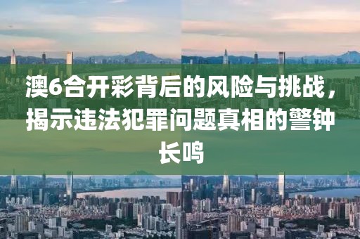 澳6合開彩背后的風險與挑戰,揭示違法犯罪問題真相的警鐘長鳴