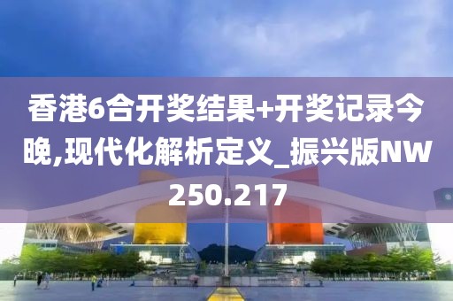 香港6合開獎結果+開獎記錄今晚,現代化解析定義_振興版NW250.217