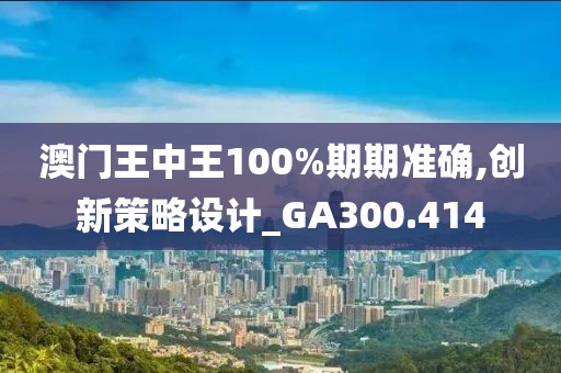 澳門王中王100%期期準確,創新策略設計_GA300.414