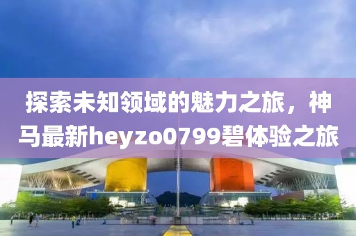 探索未知領(lǐng)域的魅力之旅，神馬最新heyzo0799碧體驗之旅