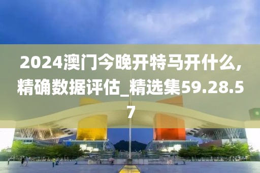 2024澳門今晚開特馬開什么,精確數據評估_精選集59.28.57