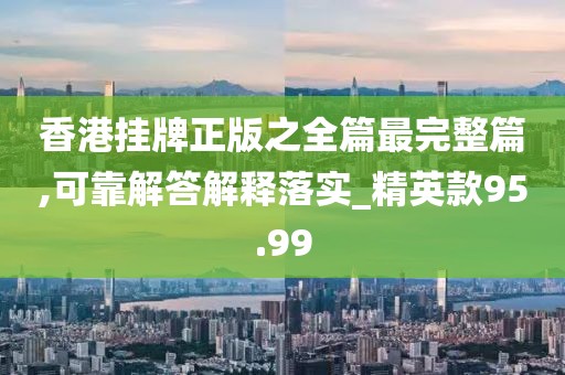 香港掛牌正版之全篇最完整篇,可靠解答解釋落實_精英款95.99