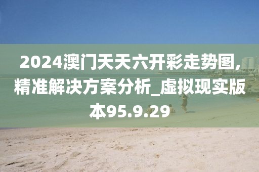 2024澳門天天六開彩走勢圖,精準(zhǔn)解決方案分析_虛擬現(xiàn)實(shí)版本95.9.29