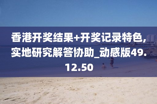 香港開獎結(jié)果+開獎記錄特色,實地研究解答協(xié)助_動感版49.12.50