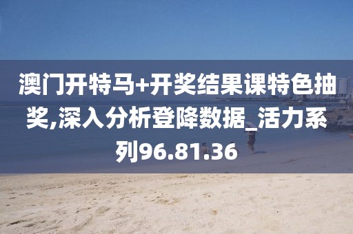 澳門開特馬+開獎結果課特色抽獎,深入分析登降數據_活力系列96.81.36