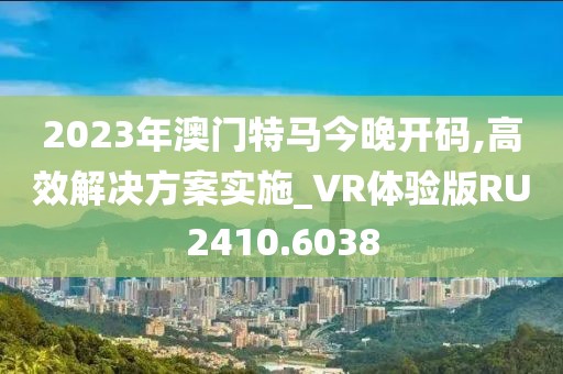 2023年澳門特馬今晚開碼,高效解決方案實施_VR體驗版RU2410.6038