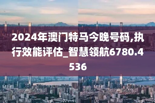 2024年澳門特馬今晚號碼,執行效能評估_智慧領航6780.4536