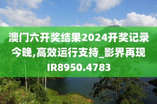 澳門六開獎結果2024開獎記錄今晚,高效運行支持_影界再現IR8950.4783
