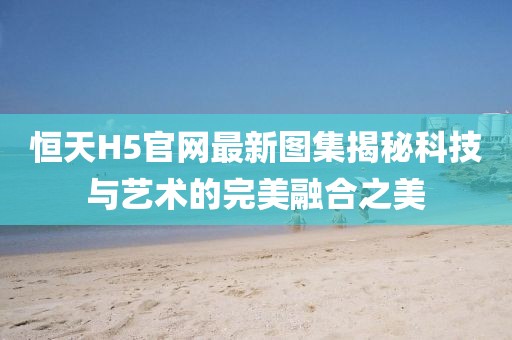 恒天H5官網最新圖集揭秘科技與藝術的完美融合之美